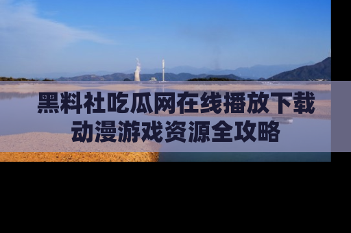 黑料社吃瓜网在线播放下载动漫游戏资源全攻略