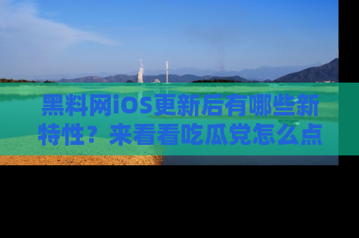 黑料网iOS更新后有哪些新特性？来看看吃瓜党怎么点评！