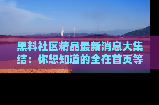 黑料社区精品最新消息大集结：你想知道的全在首页等你探索！