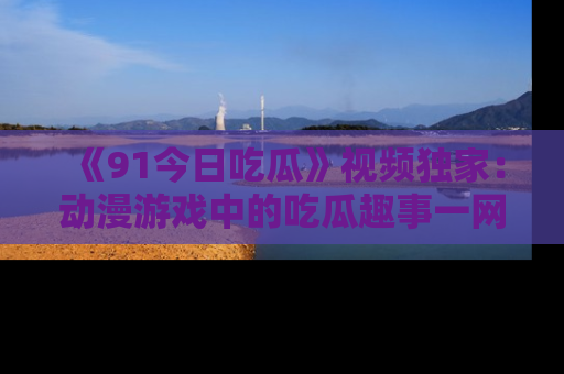 《91今日吃瓜》视频独家:动漫游戏中的吃瓜趣事一网打尽!