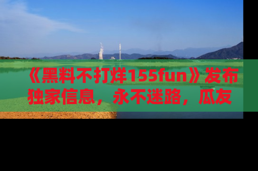 《黑料不打烊155fun》发布独家信息,永不迷路,瓜友们的最佳选择!