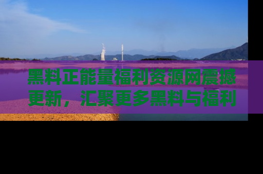 黑料正能量福利资源网震撼更新，汇聚更多黑料与福利！