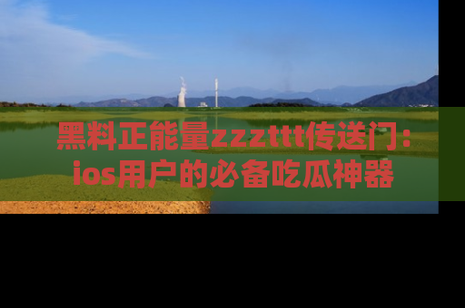 黑料正能量zzzttt传送门：ios用户的必备吃瓜神器