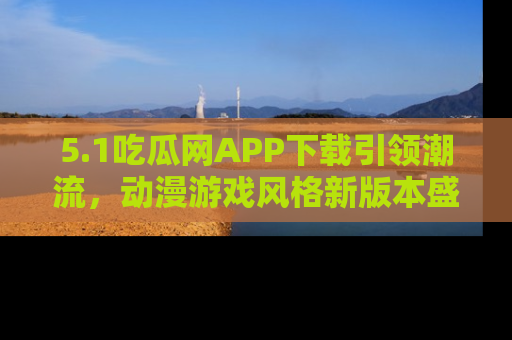 5.1吃瓜网APP下载引领潮流,动漫游戏风格新版本盛情发布!