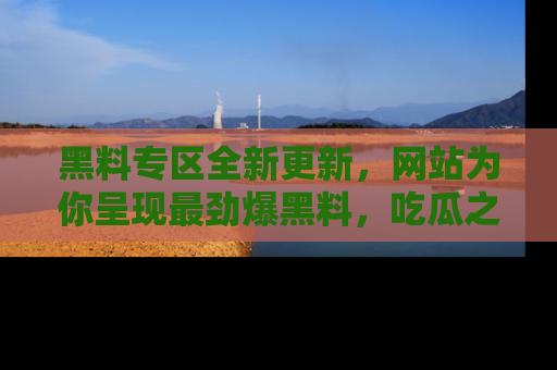 黑料专区全新更新，网站为你呈现最劲爆黑料，吃瓜之旅从这里开始！