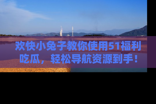 欢快小兔子教你使用51福利吃瓜，轻松导航资源到手！