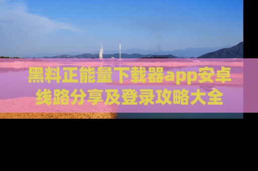 黑料正能量下载器app安卓线路分享及登录攻略大全