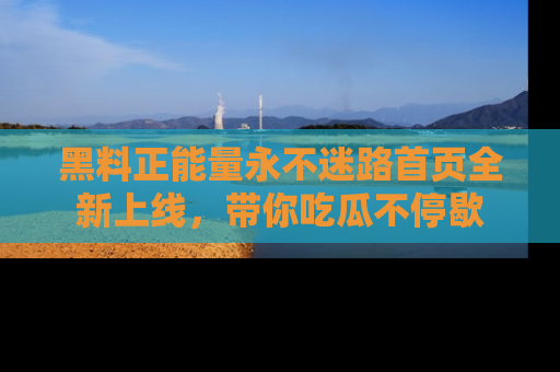 黑料正能量永不迷路首页全新上线，带你吃瓜不停歇