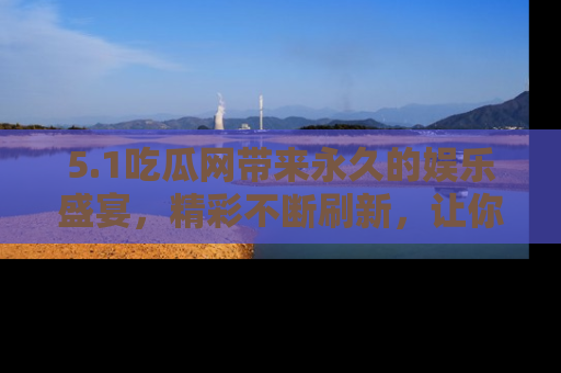 5.1吃瓜网带来永久的娱乐盛宴,精彩不断刷新,让你乐在其中