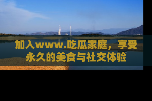 加入www.吃瓜家庭，享受永久的美食与社交体验