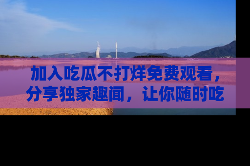 加入吃瓜不打烊免费观看，分享独家趣闻，让你随时吃瓜不停！