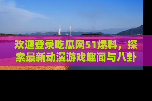 欢迎登录吃瓜网51爆料，探索最新动漫游戏趣闻与八卦！