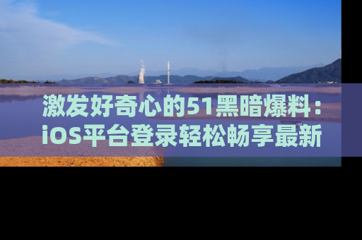 激发好奇心的51黑暗爆料：iOS平台登录轻松畅享最新八卦，刷新你的宠儿清单！