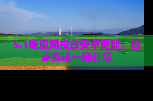 5.1吃瓜网投放安卓更新,热点资讯一网打尽