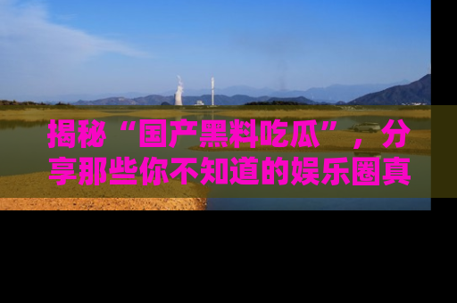 揭秘“国产黑料吃瓜”，分享那些你不知道的娱乐圈真实内幕！