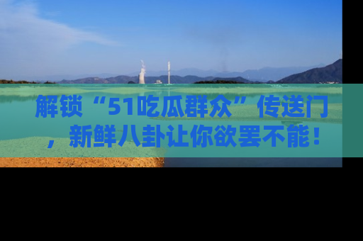 解锁“51吃瓜群众”传送门，新鲜八卦让你欲罢不能！