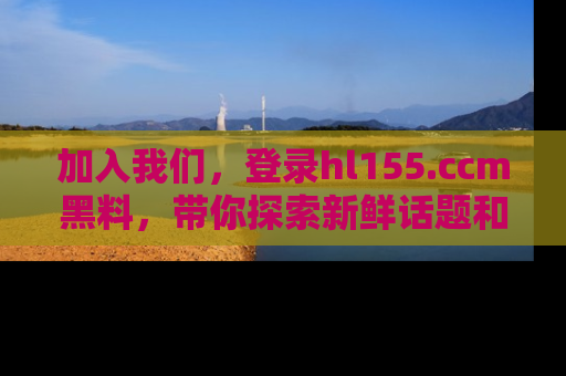 加入我们，登录hl155.ccm黑料，带你探索新鲜话题和黑料趣事！
