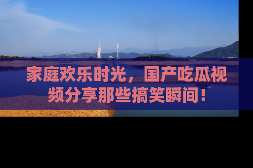 家庭欢乐时光，国产吃瓜视频分享那些搞笑瞬间！