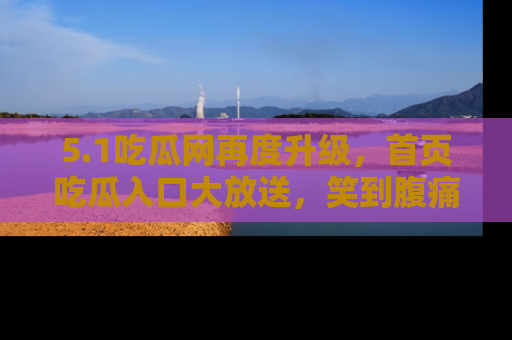 5.1吃瓜网再度升级,首页吃瓜入口大放送,笑到腹痛的秘密等你来!