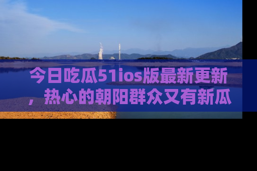 今日吃瓜51ios版最新更新，热心的朝阳群众又有新瓜要分享啦！