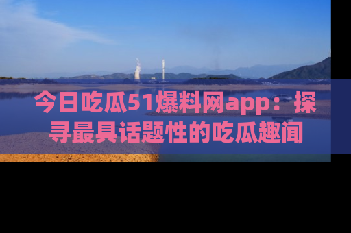 今日吃瓜51爆料网app：探寻最具话题性的吃瓜趣闻