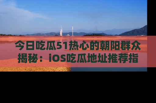 今日吃瓜51热心的朝阳群众揭秘：iOS吃瓜地址推荐指南！