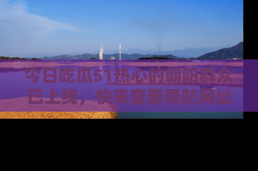 今日吃瓜51热心的朝阳群众已上线，快来查看导航网址，获取最新吃瓜资讯！