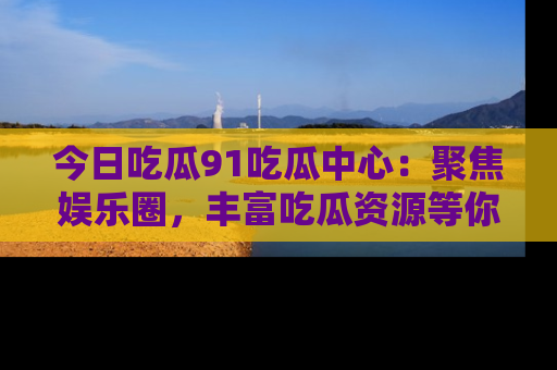今日吃瓜91吃瓜中心：聚焦娱乐圈，丰富吃瓜资源等你解锁