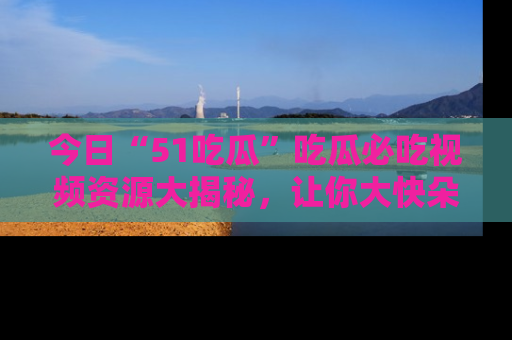 今日“51吃瓜”吃瓜必吃视频资源大揭秘，让你大快朵颐不停口！