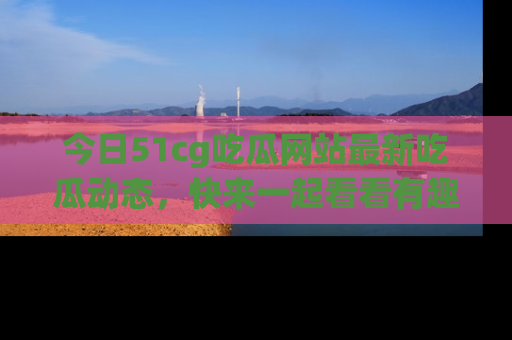 今日51cg吃瓜网站最新吃瓜动态，快来一起看看有趣的事情！