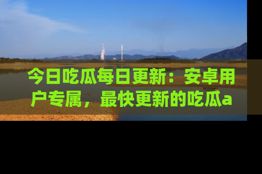 今日吃瓜每日更新：安卓用户专属，最快更新的吃瓜app值得拥有。