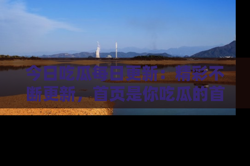 今日吃瓜每日更新：精彩不断更新，首页是你吃瓜的首选！