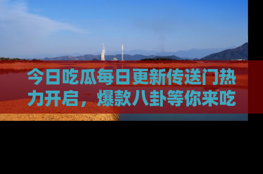 今日吃瓜每日更新传送门热力开启，爆款八卦等你来吃瓜