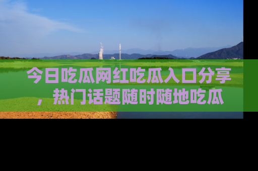 今日吃瓜网红吃瓜入口分享，热门话题随时随地吃瓜