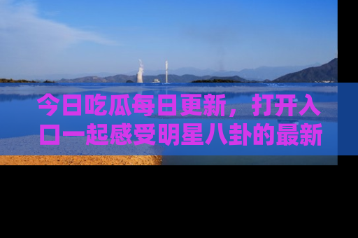 今日吃瓜每日更新，打开入口一起感受明星八卦的最新动态，别说我没告诉你哦！