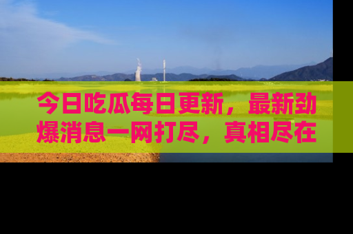今日吃瓜每日更新，最新劲爆消息一网打尽，真相尽在其中！