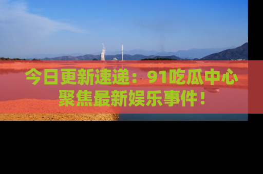 今日更新速递：91吃瓜中心聚焦最新娱乐事件！