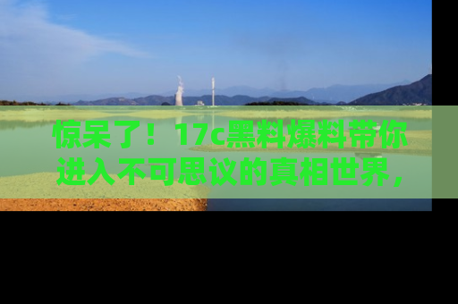 惊呆了！17c黑料爆料带你进入不可思议的真相世界，赶快看链接！
