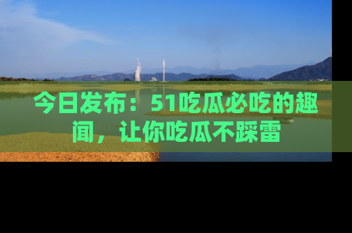 今日发布：51吃瓜必吃的趣闻，让你吃瓜不踩雷