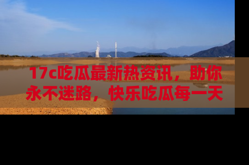 17c吃瓜最新热资讯,助你永不迷路,快乐吃瓜每一天!