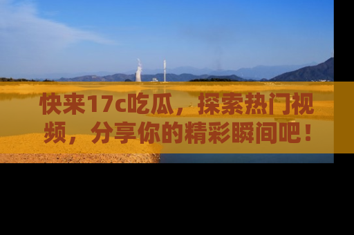 快来17c吃瓜，探索热门视频，分享你的精彩瞬间吧！