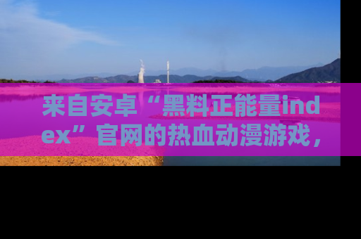 来自安卓“黑料正能量index”官网的热血动漫游戏，聚焦黑料与正能量的精彩时刻