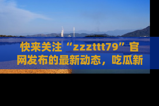 快来关注“zzzttt79”官网发布的最新动态，吃瓜新闻一手掌握，精彩不停！
