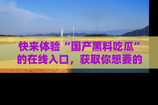 快来体验“国产黑料吃瓜”的在线入口，获取你想要的所有独家黑料！