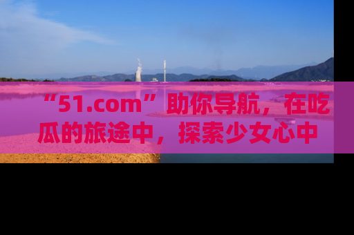 “51.com”助你导航,在吃瓜的旅途中,探索少女心中的小秘密喔!