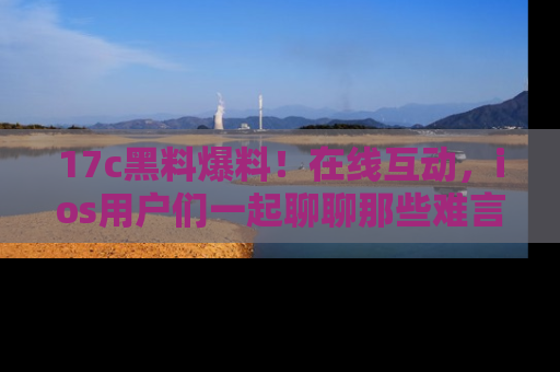 17c黑料爆料!在线互动,ios用户们一起聊聊那些难言之隐吧!