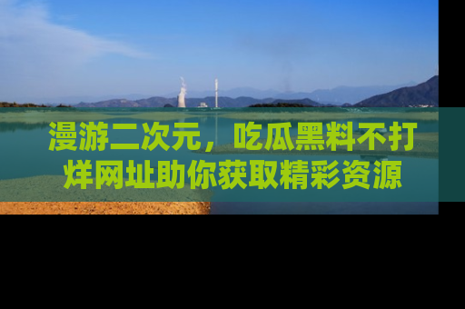 漫游二次元，吃瓜黑料不打烊网址助你获取精彩资源