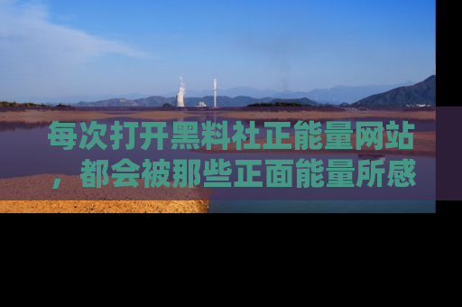 每次打开黑料社正能量网站，都会被那些正面能量所感染，一起加入不打烊的快乐吧！