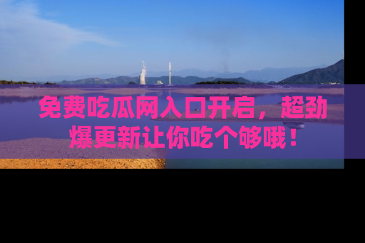 免费吃瓜网入口开启，超劲爆更新让你吃个够哦！