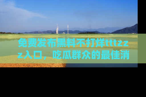 免费发布黑料不打烊tttzzz入口，吃瓜群众的最佳消息平台！